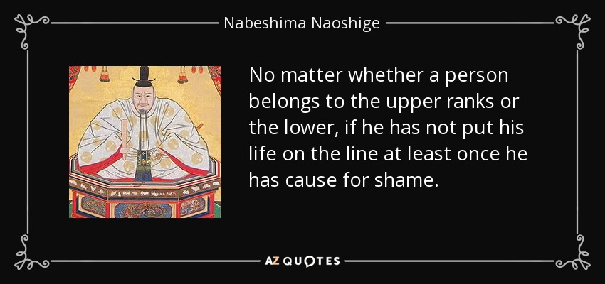 No matter whether a person belongs to the upper ranks or the lower, if he has not put his life on the line at least once he has cause for shame. - Nabeshima Naoshige