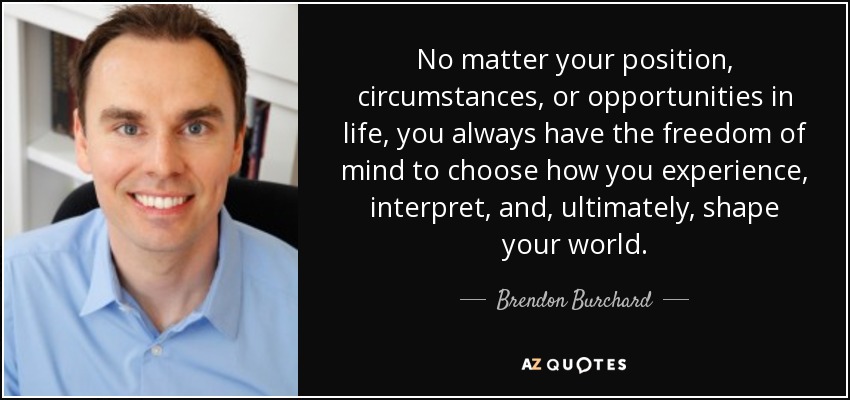No matter your position, circumstances, or opportunities in life, you always have the freedom of mind to choose how you experience, interpret, and, ultimately, shape your world. - Brendon Burchard