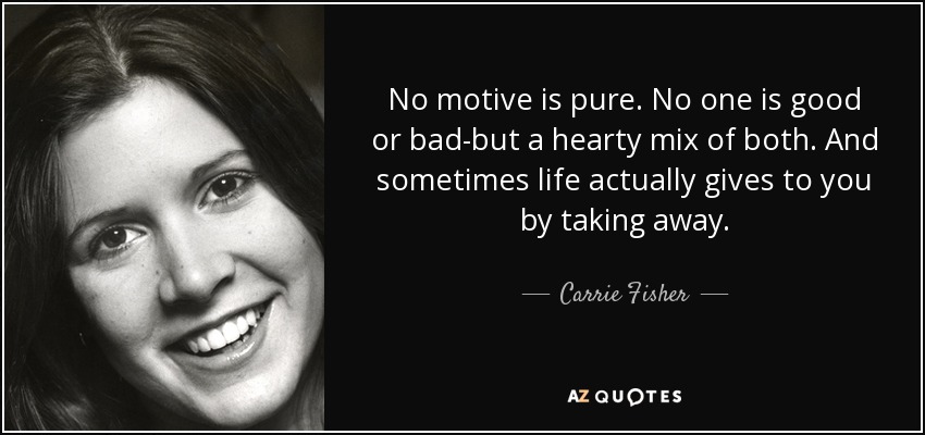 No motive is pure. No one is good or bad-but a hearty mix of both. And sometimes life actually gives to you by taking away. - Carrie Fisher