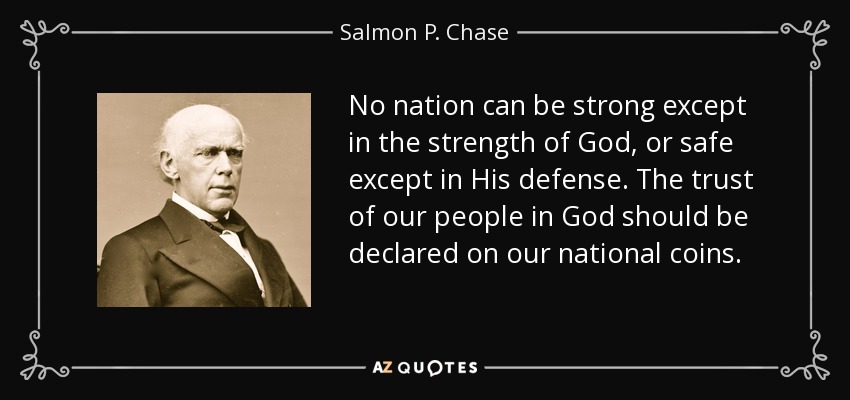 No nation can be strong except in the strength of God, or safe except in His defense. The trust of our people in God should be declared on our national coins. - Salmon P. Chase