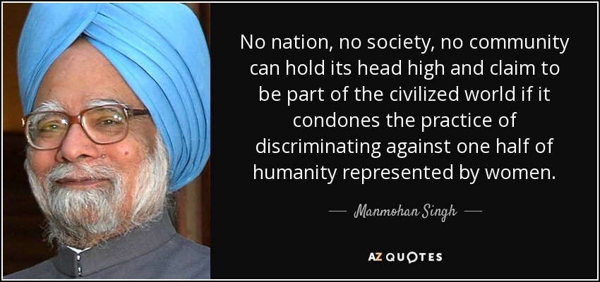 No nation, no society, no community can hold its head high and claim to be part of the civilized world if it condones the practice of discriminating against one half of humanity represented by women. - Manmohan Singh