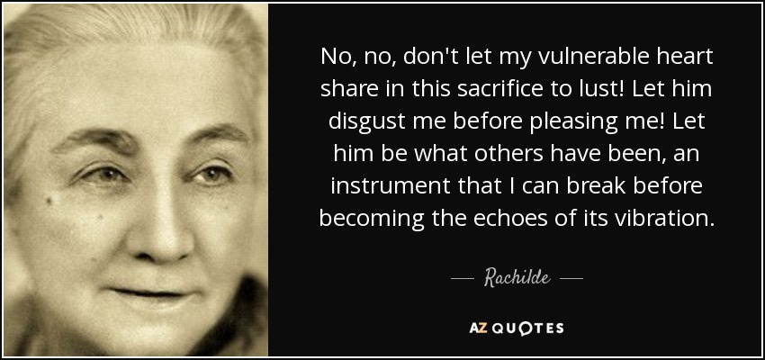 No, no, don't let my vulnerable heart share in this sacrifice to lust! Let him disgust me before pleasing me! Let him be what others have been, an instrument that I can break before becoming the echoes of its vibration. - Rachilde