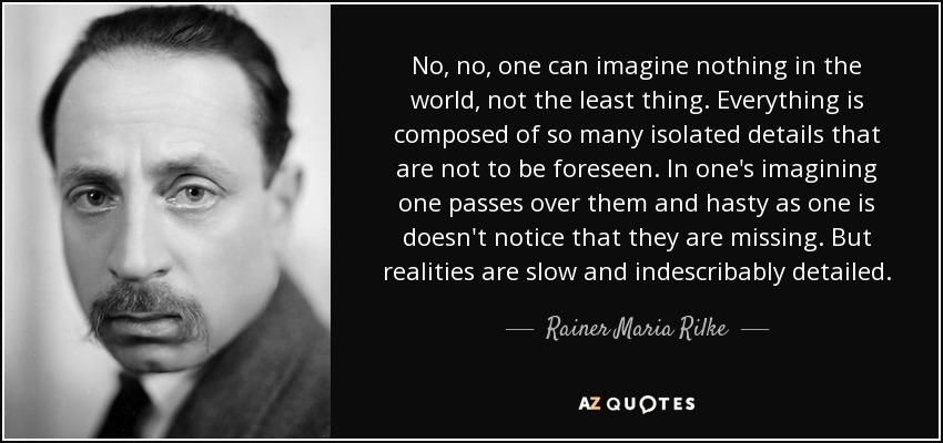 No, no, one can imagine nothing in the world, not the least thing. Everything is composed of so many isolated details that are not to be foreseen. In one's imagining one passes over them and hasty as one is doesn't notice that they are missing. But realities are slow and indescribably detailed. - Rainer Maria Rilke