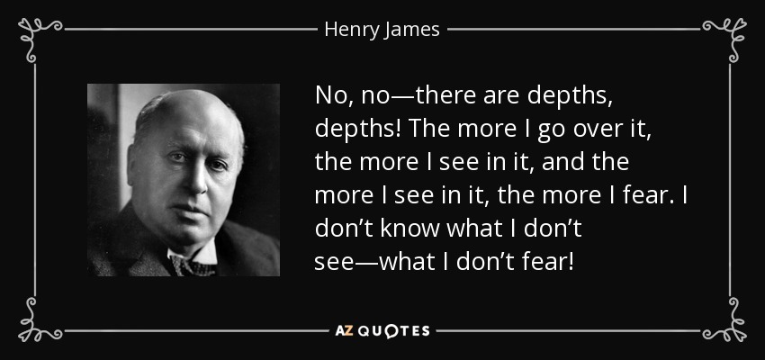 No, no—there are depths, depths! The more I go over it, the more I see in it, and the more I see in it, the more I fear. I don’t know what I don’t see—what I don’t fear! - Henry James