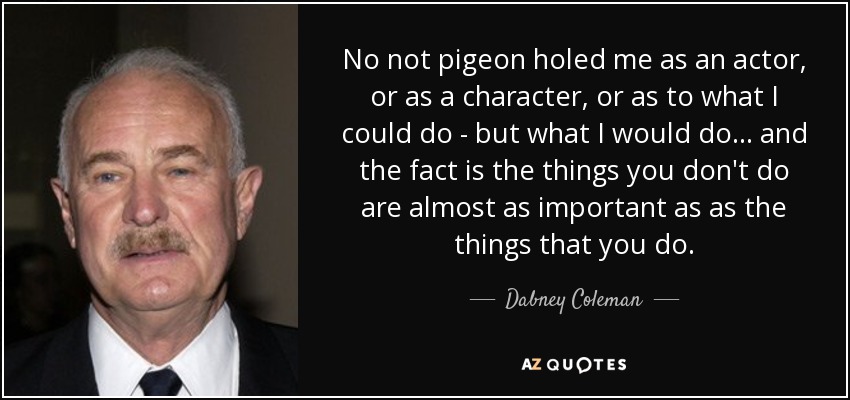 No not pigeon holed me as an actor, or as a character, or as to what I could do - but what I would do... and the fact is the things you don't do are almost as important as as the things that you do. - Dabney Coleman