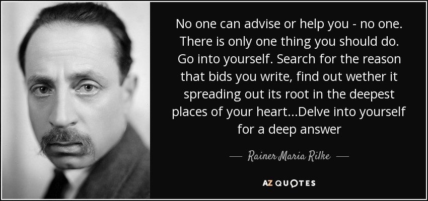 No one can advise or help you - no one. There is only one thing you should do. Go into yourself. Search for the reason that bids you write, find out wether it spreading out its root in the deepest places of your heart...Delve into yourself for a deep answer - Rainer Maria Rilke