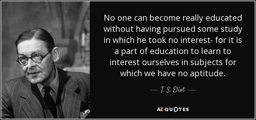 No one can become really educated without having pursued some study in which he took no interest- for it is a part of education to learn to interest ourselves in subjects for which we have no aptitude. - T. S. Eliot
