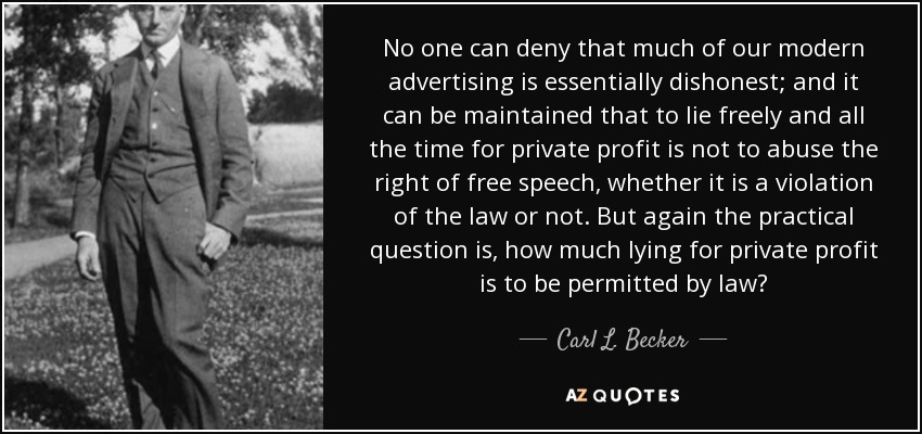 No one can deny that much of our modern advertising is essentially dishonest; and it can be maintained that to lie freely and all the time for private profit is not to abuse the right of free speech, whether it is a violation of the law or not. But again the practical question is, how much lying for private profit is to be permitted by law? - Carl L. Becker