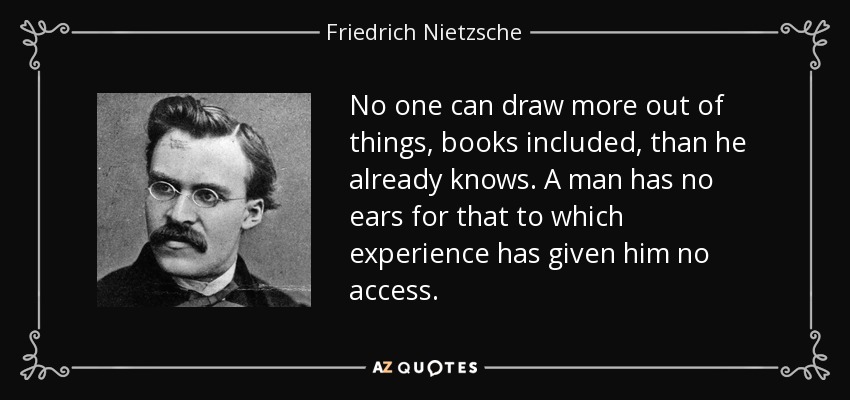 No one can draw more out of things, books included, than he already knows. A man has no ears for that to which experience has given him no access. - Friedrich Nietzsche