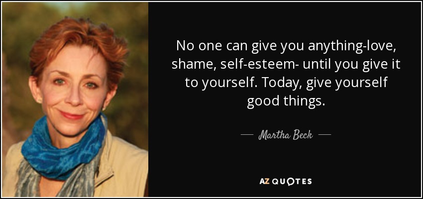 No one can give you anything-love, shame, self-esteem- until you give it to yourself. Today, give yourself good things. - Martha Beck