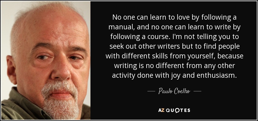 No one can learn to love by following a manual, and no one can learn to write by following a course. I'm not telling you to seek out other writers but to find people with different skills from yourself, because writing is no different from any other activity done with joy and enthusiasm. - Paulo Coelho