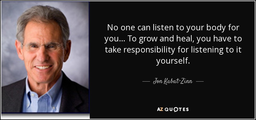 No one can listen to your body for you... To grow and heal, you have to take responsibility for listening to it yourself. - Jon Kabat-Zinn