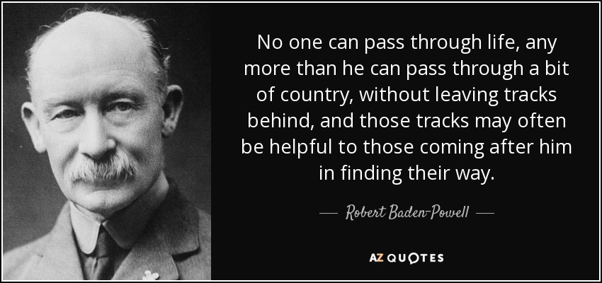 No one can pass through life, any more than he can pass through a bit of country, without leaving tracks behind, and those tracks may often be helpful to those coming after him in finding their way. - Robert Baden-Powell