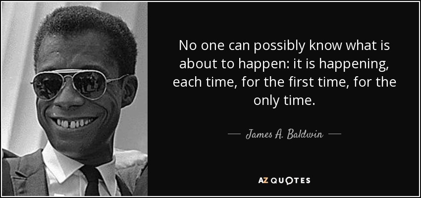 No one can possibly know what is about to happen: it is happening, each time, for the first time, for the only time. - James A. Baldwin