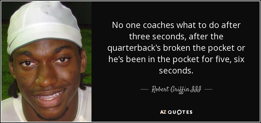 No one coaches what to do after three seconds, after the quarterback's broken the pocket or he's been in the pocket for five, six seconds. - Robert Griffin III