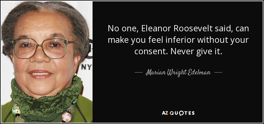 No one, Eleanor Roosevelt said, can make you feel inferior without your consent. Never give it. - Marian Wright Edelman