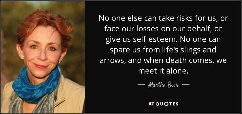 No one else can take risks for us, or face our losses on our behalf, or give us self-esteem. No one can spare us from life's slings and arrows, and when death comes, we meet it alone. - Martha Beck