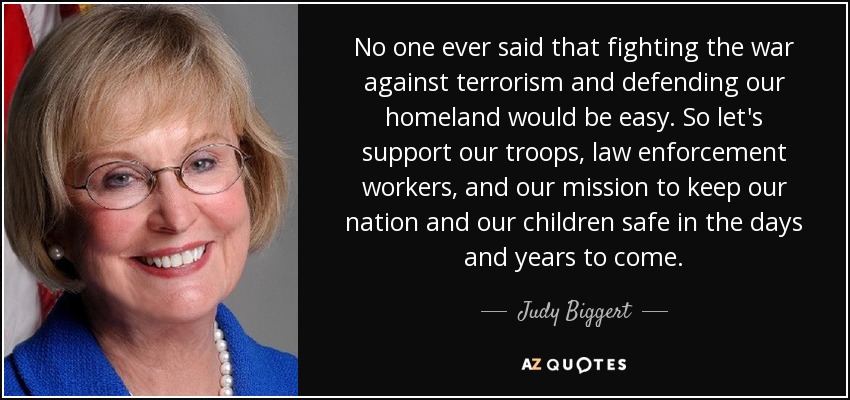 No one ever said that fighting the war against terrorism and defending our homeland would be easy. So let's support our troops, law enforcement workers, and our mission to keep our nation and our children safe in the days and years to come. - Judy Biggert