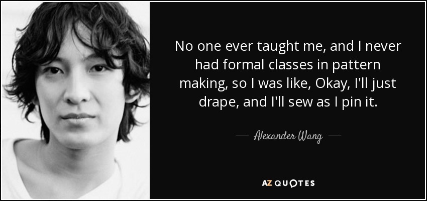 No one ever taught me, and I never had formal classes in pattern making, so I was like, Okay, I'll just drape, and I'll sew as I pin it. - Alexander Wang