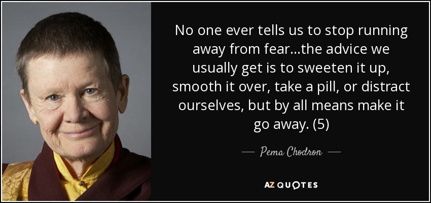 No one ever tells us to stop running away from fear...the advice we usually get is to sweeten it up, smooth it over, take a pill, or distract ourselves, but by all means make it go away. (5) - Pema Chodron