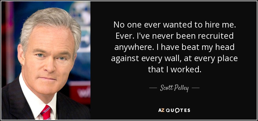 No one ever wanted to hire me. Ever. I've never been recruited anywhere. I have beat my head against every wall, at every place that I worked. - Scott Pelley