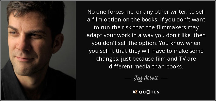 No one forces me, or any other writer, to sell a film option on the books. If you don't want to run the risk that the filmmakers may adapt your work in a way you don't like, then you don't sell the option. You know when you sell it that they will have to make some changes, just because film and TV are different media than books. - Jeff Abbott