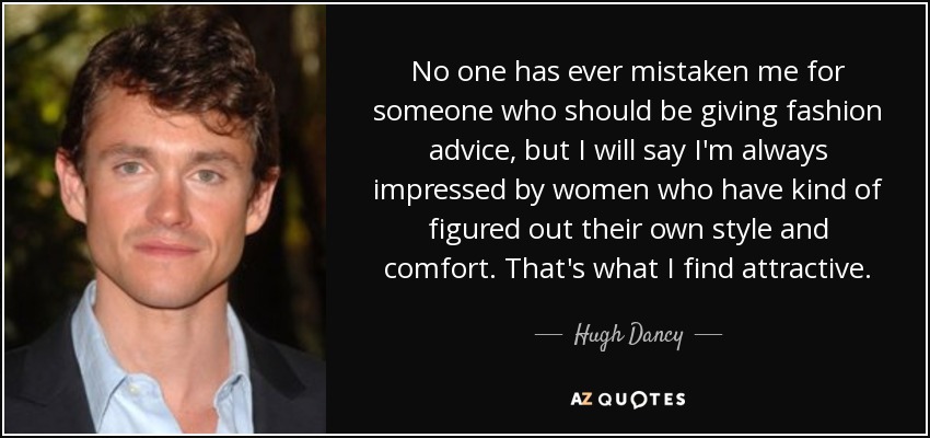 No one has ever mistaken me for someone who should be giving fashion advice, but I will say I'm always impressed by women who have kind of figured out their own style and comfort. That's what I find attractive. - Hugh Dancy