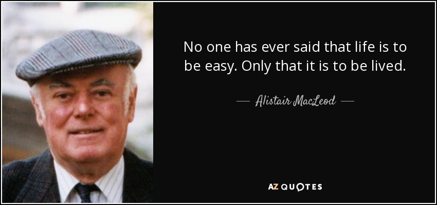 No one has ever said that life is to be easy. Only that it is to be lived. - Alistair MacLeod