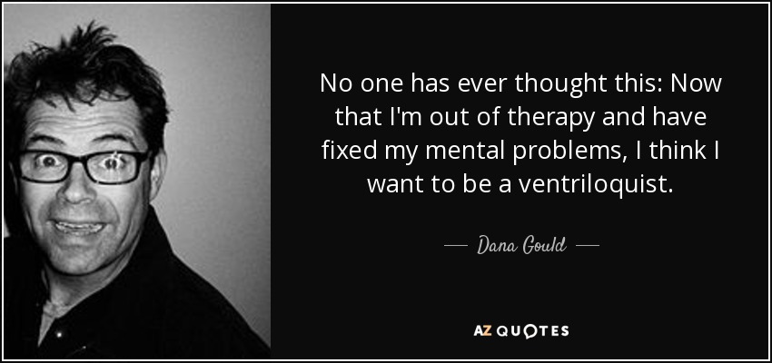 No one has ever thought this: Now that I'm out of therapy and have fixed my mental problems, I think I want to be a ventriloquist. - Dana Gould