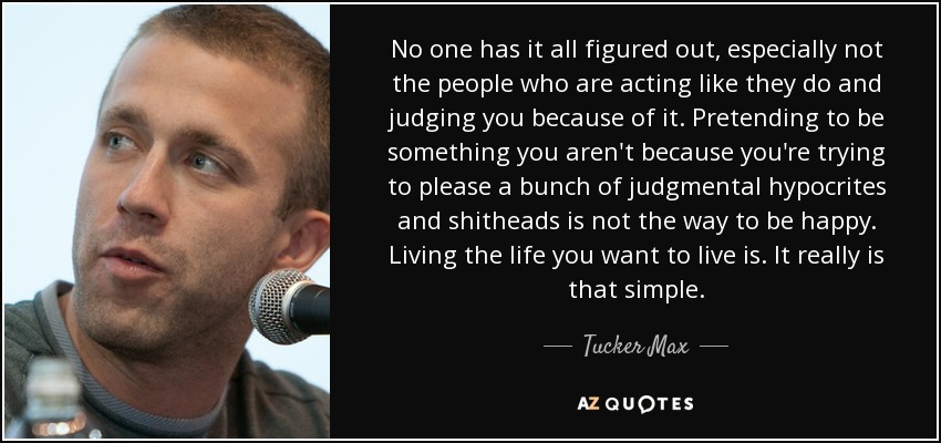 No one has it all figured out, especially not the people who are acting like they do and judging you because of it. Pretending to be something you aren't because you're trying to please a bunch of judgmental hypocrites and shitheads is not the way to be happy. Living the life you want to live is. It really is that simple. - Tucker Max