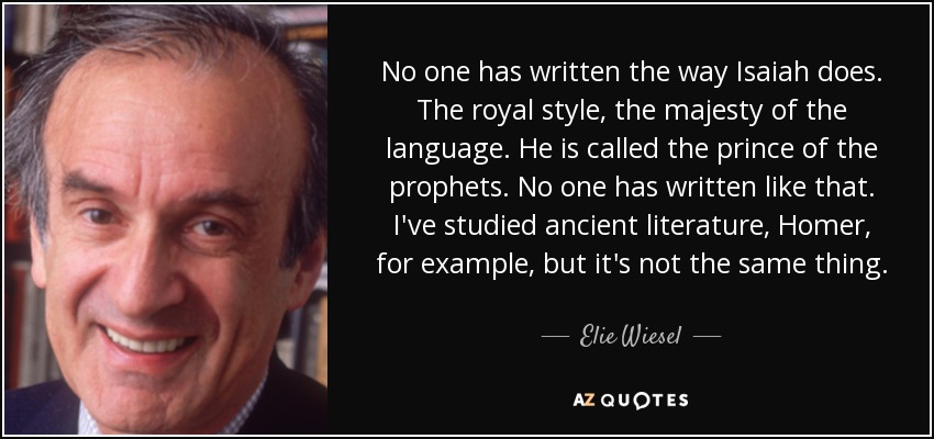 No one has written the way Isaiah does. The royal style, the majesty of the language. He is called the prince of the prophets. No one has written like that. I've studied ancient literature, Homer, for example, but it's not the same thing. - Elie Wiesel