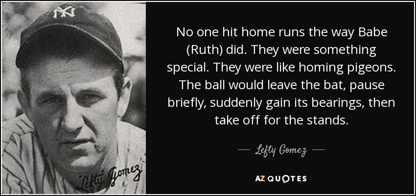 No one hit home runs the way Babe (Ruth) did. They were something special. They were like homing pigeons. The ball would leave the bat, pause briefly, suddenly gain its bearings, then take off for the stands. - Lefty Gomez