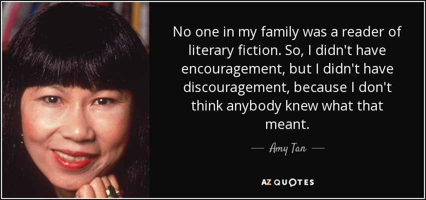 No one in my family was a reader of literary fiction. So, I didn't have encouragement, but I didn't have discouragement, because I don't think anybody knew what that meant. - Amy Tan