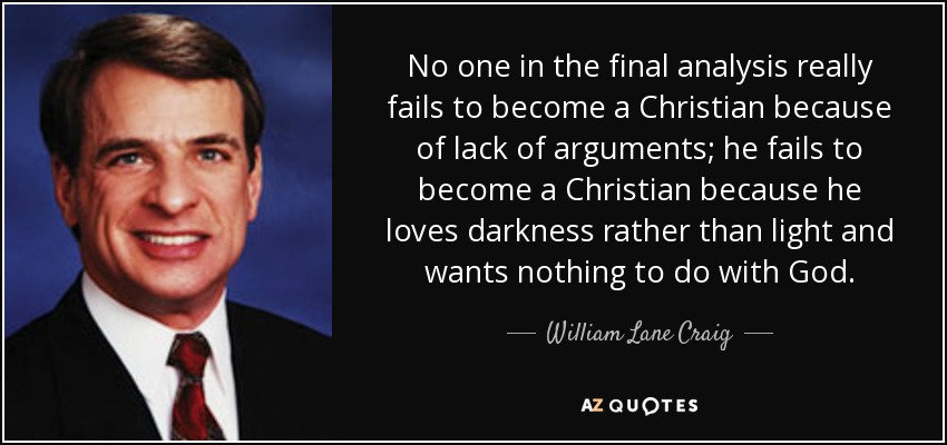 No one in the final analysis really fails to become a Christian because of lack of arguments; he fails to become a Christian because he loves darkness rather than light and wants nothing to do with God. - William Lane Craig