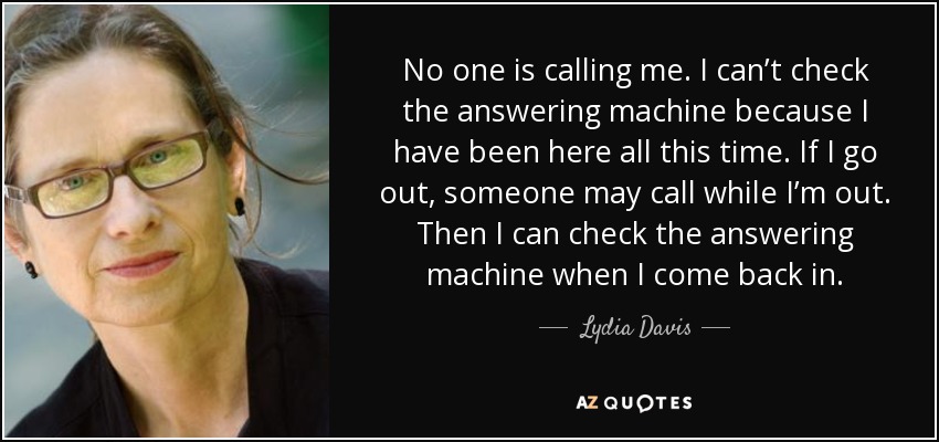 No one is calling me. I can’t check the answering machine because I have been here all this time. If I go out, someone may call while I’m out. Then I can check the answering machine when I come back in. - Lydia Davis