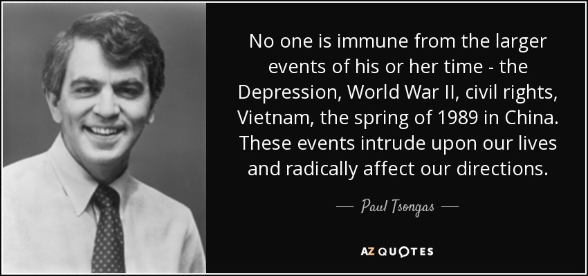 No one is immune from the larger events of his or her time - the Depression, World War II, civil rights, Vietnam, the spring of 1989 in China. These events intrude upon our lives and radically affect our directions. - Paul Tsongas