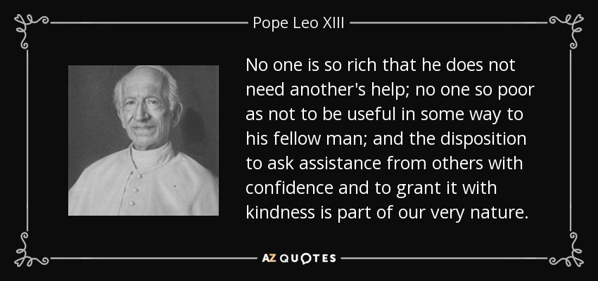 No one is so rich that he does not need another's help; no one so poor as not to be useful in some way to his fellow man; and the disposition to ask assistance from others with confidence and to grant it with kindness is part of our very nature. - Pope Leo XIII