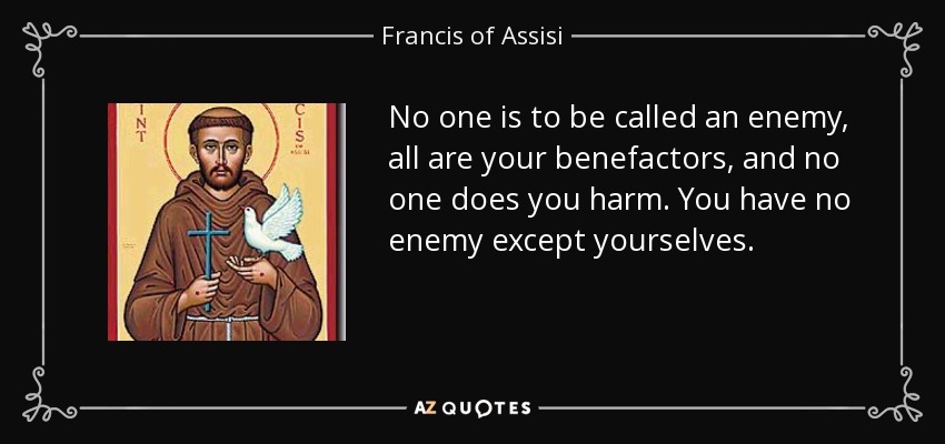 No one is to be called an enemy, all are your benefactors, and no one does you harm. You have no enemy except yourselves. - Francis of Assisi