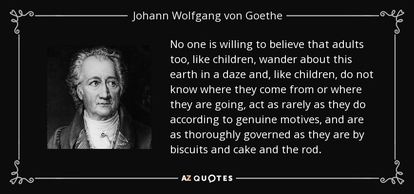 No one is willing to believe that adults too, like children, wander about this earth in a daze and, like children, do not know where they come from or where they are going, act as rarely as they do according to genuine motives, and are as thoroughly governed as they are by biscuits and cake and the rod. - Johann Wolfgang von Goethe