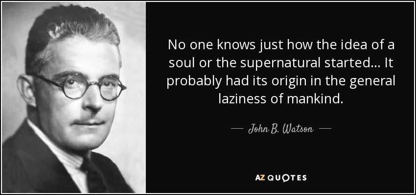 No one knows just how the idea of a soul or the supernatural started... It probably had its origin in the general laziness of mankind. - John B. Watson