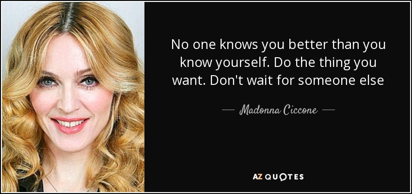 No one knows you better than you know yourself. Do the thing you want. Don't wait for someone else - Madonna Ciccone