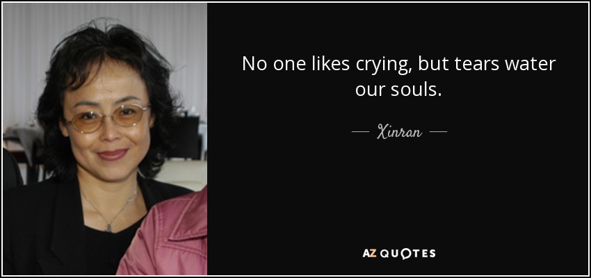 No one likes crying, but tears water our souls. - Xinran
