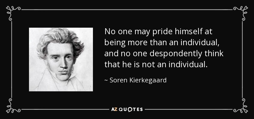 No one may pride himself at being more than an individual, and no one despondently think that he is not an individual. - Soren Kierkegaard