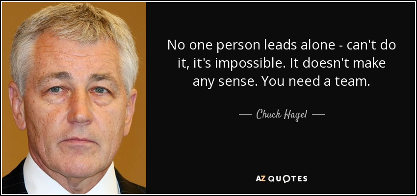 No one person leads alone - can't do it, it's impossible. It doesn't make any sense. You need a team. - Chuck Hagel