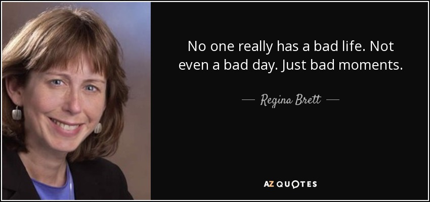 No one really has a bad life. Not even a bad day. Just bad moments. - Regina Brett