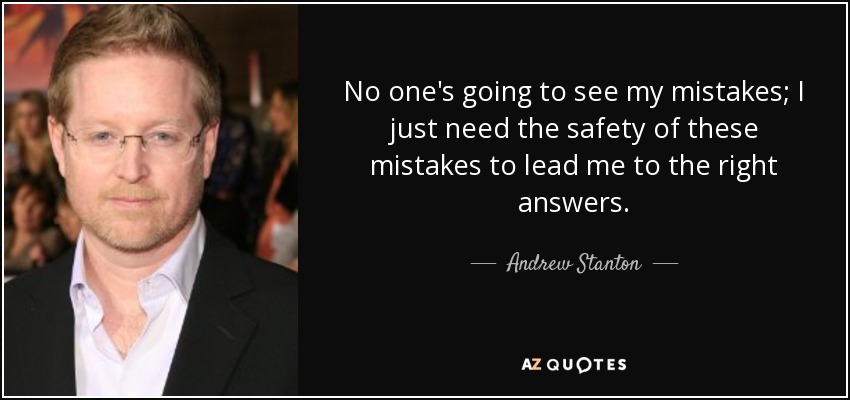 No one's going to see my mistakes; I just need the safety of these mistakes to lead me to the right answers. - Andrew Stanton