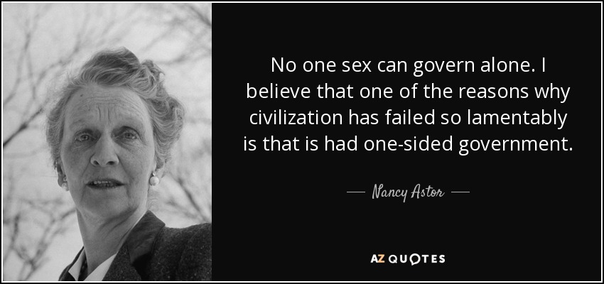 No one sex can govern alone. I believe that one of the reasons why civilization has failed so lamentably is that is had one-sided government. - Nancy Astor