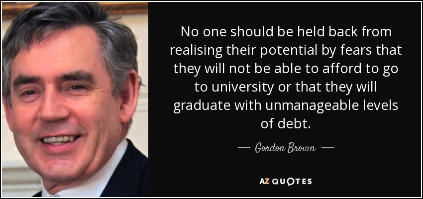 No one should be held back from realising their potential by fears that they will not be able to afford to go to university or that they will graduate with unmanageable levels of debt. - Gordon Brown