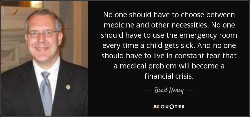 No one should have to choose between medicine and other necessities. No one should have to use the emergency room every time a child gets sick. And no one should have to live in constant fear that a medical problem will become a financial crisis. - Brad Henry