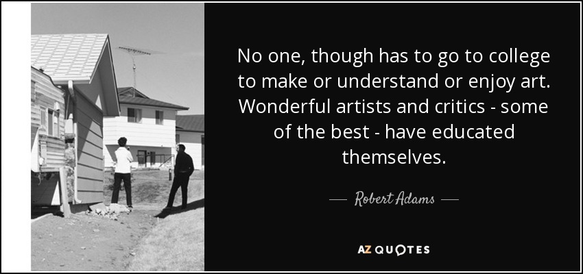 No one, though has to go to college to make or understand or enjoy art. Wonderful artists and critics - some of the best - have educated themselves. - Robert Adams